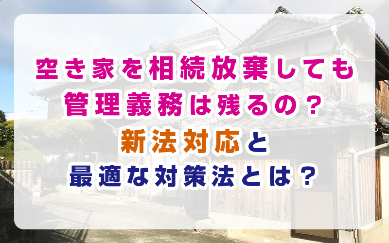 空き家を相続放棄しても管理義務は残るの？新法対応と最適な対策法とは？